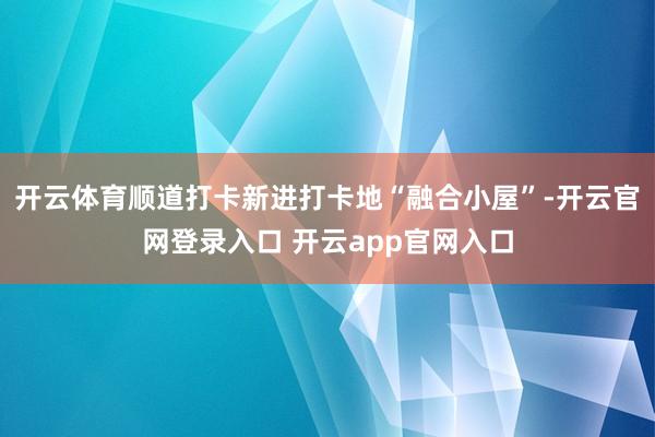 开云体育顺道打卡新进打卡地“融合小屋”-开云官网登录入口 开云app官网入口