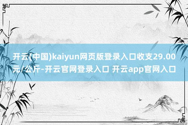 开云(中国)kaiyun网页版登录入口收支29.00元/公斤-开云官网登录入口 开云app官网入口