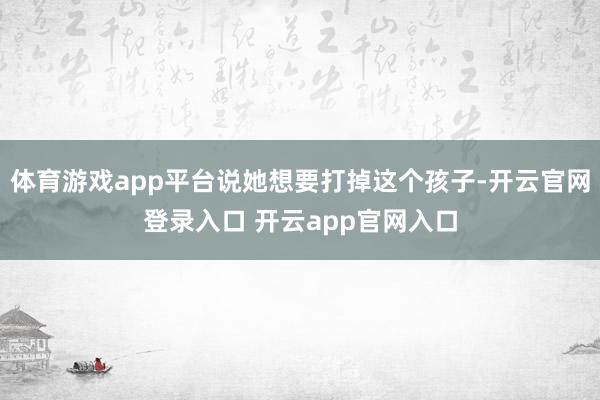 体育游戏app平台说她想要打掉这个孩子-开云官网登录入口 开云app官网入口