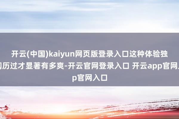 开云(中国)kaiyun网页版登录入口这种体验独一阅历过才显著有多爽-开云官网登录入口 开云app官网入口