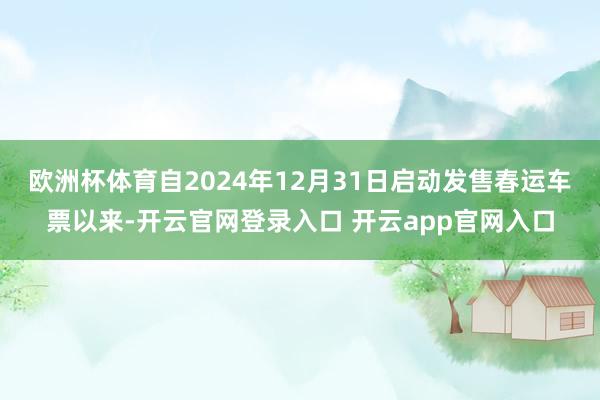 欧洲杯体育自2024年12月31日启动发售春运车票以来-开云官网登录入口 开云app官网入口
