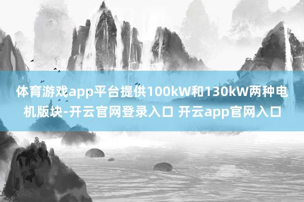 体育游戏app平台提供100kW和130kW两种电机版块-开云官网登录入口 开云app官网入口