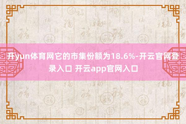开yun体育网它的市集份额为18.6%-开云官网登录入口 开云app官网入口