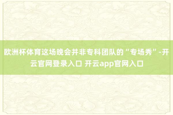 欧洲杯体育这场晚会并非专科团队的“专场秀”-开云官网登录入口 开云app官网入口