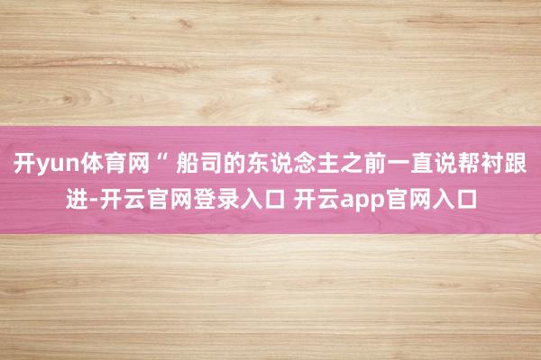 开yun体育网“ 船司的东说念主之前一直说帮衬跟进-开云官网登录入口 开云app官网入口