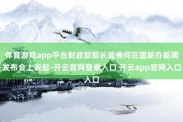 体育游戏app平台财政部部长蓝佛何在国新办新闻发布会上说起-开云官网登录入口 开云app官网入口