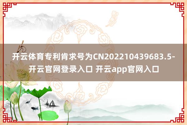 开云体育专利肯求号为CN202210439683.5-开云官网登录入口 开云app官网入口