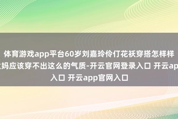 体育游戏app平台60岁刘嘉玲伶仃花袄穿搭怎样样? 换同龄大妈应该穿不出这么的气质-开云官网登录入口 开云app官网入口