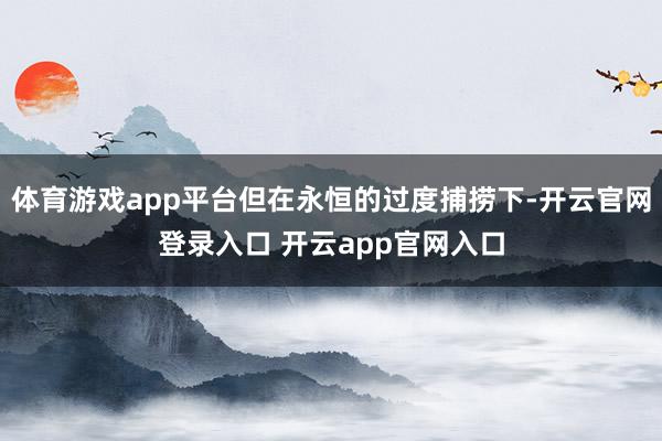 体育游戏app平台但在永恒的过度捕捞下-开云官网登录入口 开云app官网入口