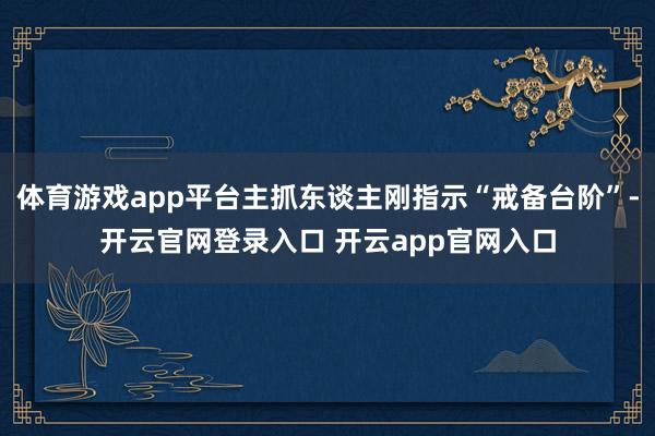 体育游戏app平台主抓东谈主刚指示“戒备台阶”-开云官网登录入口 开云app官网入口