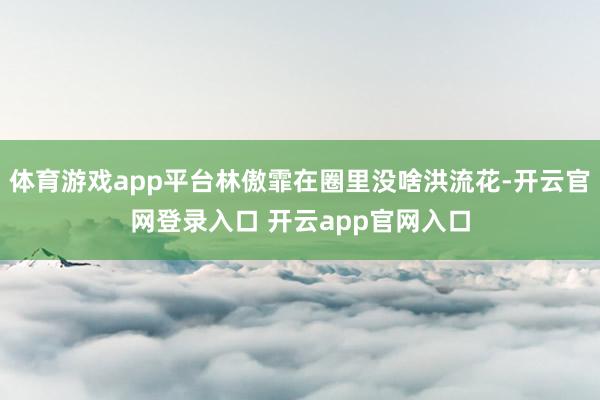 体育游戏app平台林傲霏在圈里没啥洪流花-开云官网登录入口 开云app官网入口