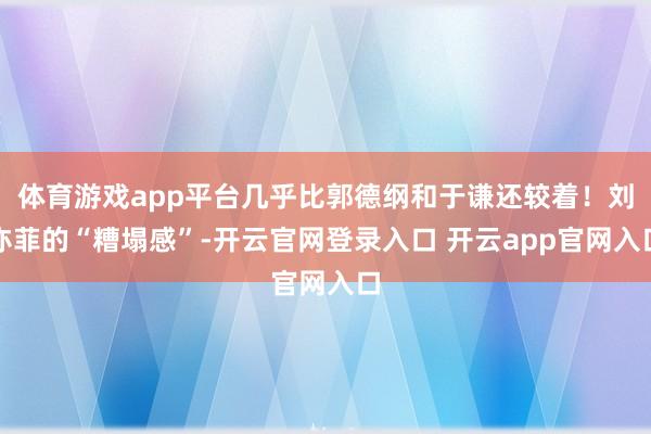 体育游戏app平台几乎比郭德纲和于谦还较着！刘亦菲的“糟塌感”-开云官网登录入口 开云app官网入口