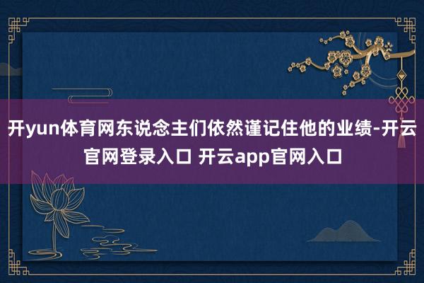 开yun体育网东说念主们依然谨记住他的业绩-开云官网登录入口 开云app官网入口