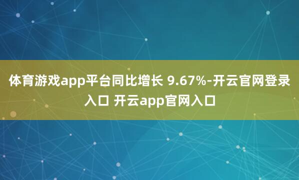体育游戏app平台同比增长 9.67%-开云官网登录入口 开云app官网入口