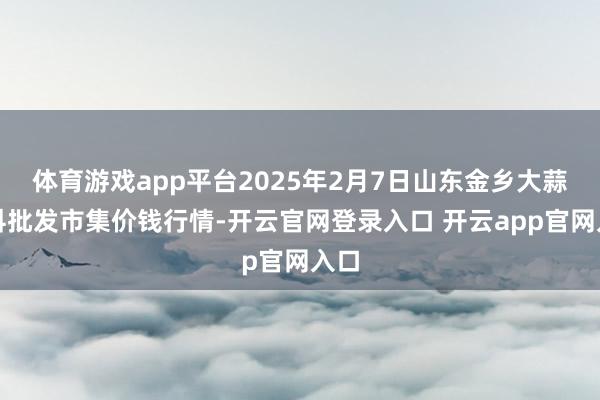 体育游戏app平台2025年2月7日山东金乡大蒜专科批发市集价钱行情-开云官网登录入口 开云app官网入口