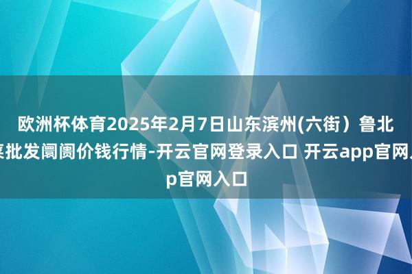 欧洲杯体育2025年2月7日山东滨州(六街)鲁北蔬菜批发阛阓价钱行情-开云官网登录入口 开云app官网入口