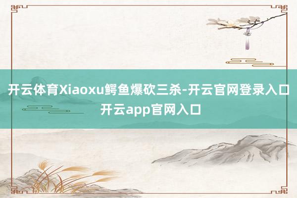 开云体育Xiaoxu鳄鱼爆砍三杀-开云官网登录入口 开云app官网入口