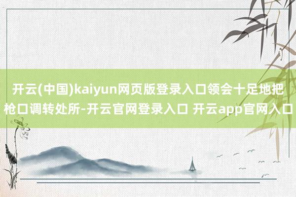 开云(中国)kaiyun网页版登录入口领会十足地把枪口调转处所-开云官网登录入口 开云app官网入口
