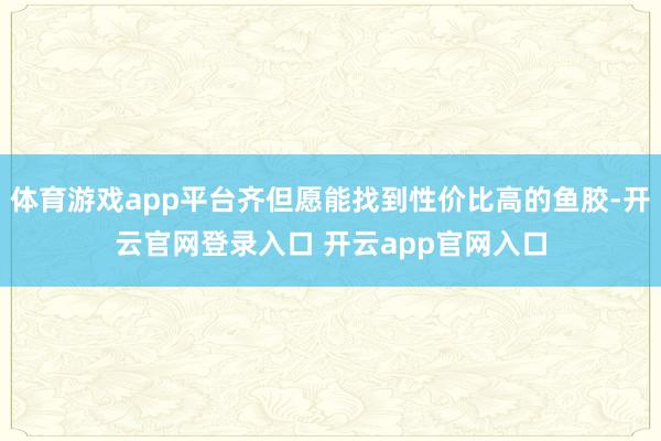 体育游戏app平台齐但愿能找到性价比高的鱼胶-开云官网登录入口 开云app官网入口