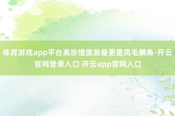 体育游戏app平台高珍惜度装备更是凤毛麟角-开云官网登录入口 开云app官网入口
