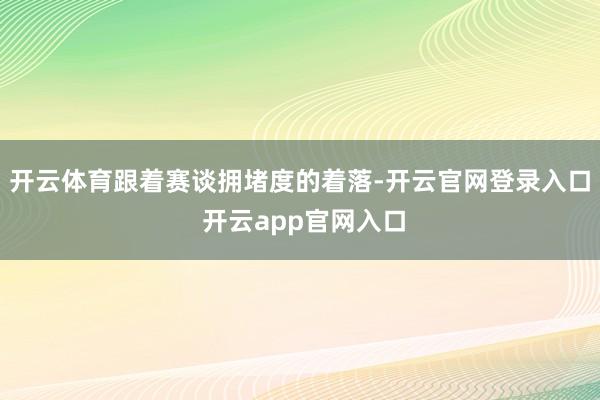 开云体育跟着赛谈拥堵度的着落-开云官网登录入口 开云app官网入口