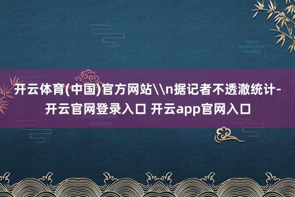 开云体育(中国)官方网站\n据记者不透澈统计-开云官网登录入口 开云app官网入口