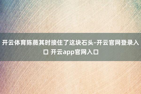 开云体育陈薇其时接住了这块石头-开云官网登录入口 开云app官网入口