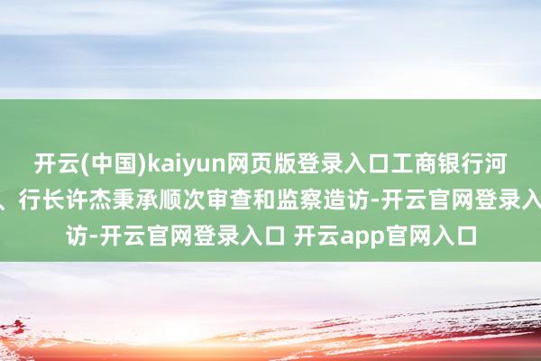 开云(中国)kaiyun网页版登录入口工商银行河南省分行原党委文告、行长许杰秉承顺次审查和监察造访-开云官网登录入口 开云app官网入口