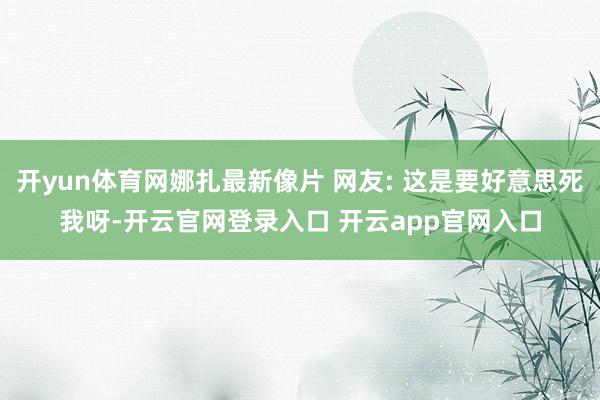 开yun体育网娜扎最新像片 网友: 这是要好意思死我呀-开云官网登录入口 开云app官网入口