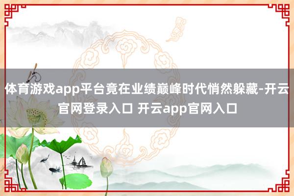 体育游戏app平台竟在业绩巅峰时代悄然躲藏-开云官网登录入口 开云app官网入口