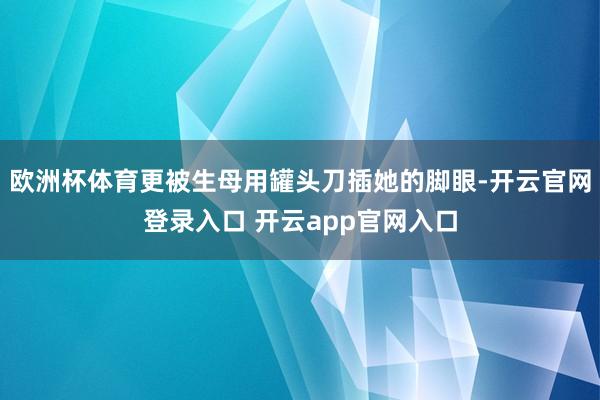 欧洲杯体育更被生母用罐头刀插她的脚眼-开云官网登录入口 开云app官网入口