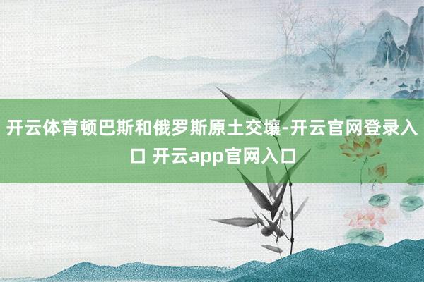 开云体育顿巴斯和俄罗斯原土交壤-开云官网登录入口 开云app官网入口