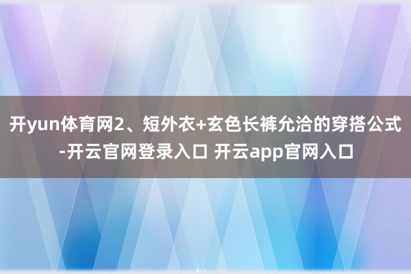 开yun体育网2、短外衣+玄色长裤允洽的穿搭公式-开云官网登录入口 开云app官网入口