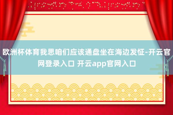 欧洲杯体育我思咱们应该通盘坐在海边发怔-开云官网登录入口 开云app官网入口