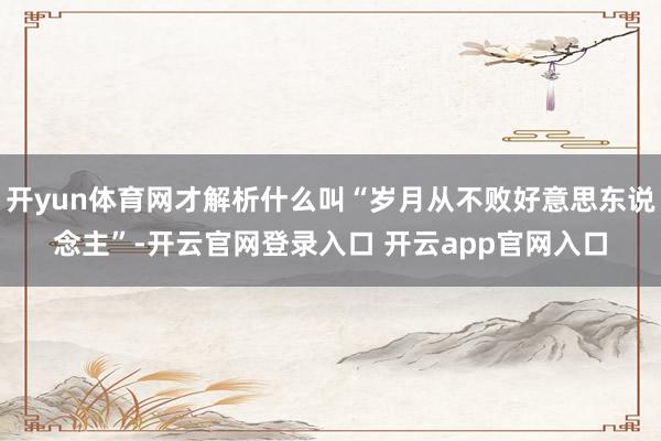 开yun体育网才解析什么叫“岁月从不败好意思东说念主”-开云官网登录入口 开云app官网入口