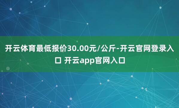 开云体育最低报价30.00元/公斤-开云官网登录入口 开云app官网入口
