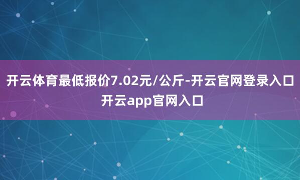 开云体育最低报价7.02元/公斤-开云官网登录入口 开云app官网入口