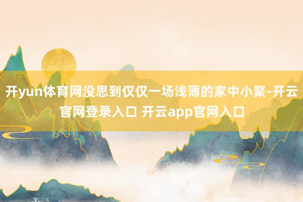 开yun体育网没思到仅仅一场浅薄的家中小聚-开云官网登录入口 开云app官网入口