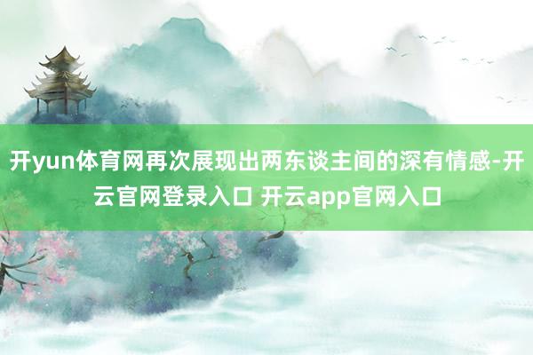 开yun体育网再次展现出两东谈主间的深有情感-开云官网登录入口 开云app官网入口