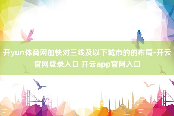 开yun体育网加快对三线及以下城市的的布局-开云官网登录入口 开云app官网入口