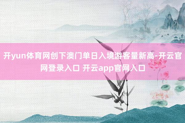 开yun体育网创下澳门单日入境游客量新高-开云官网登录入口 开云app官网入口