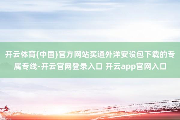 开云体育(中国)官方网站买通外洋安设包下载的专属专线-开云官网登录入口 开云app官网入口