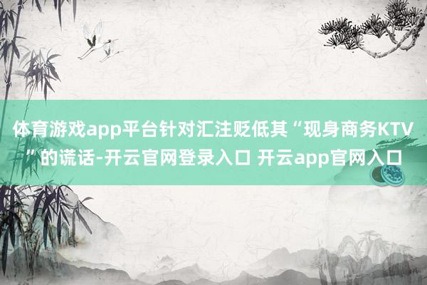 体育游戏app平台针对汇注贬低其“现身商务KTV”的谎话-开云官网登录入口 开云app官网入口