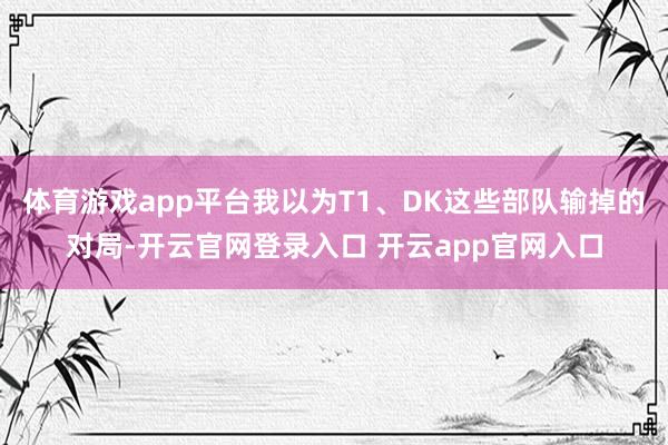 体育游戏app平台我以为T1、DK这些部队输掉的对局-开云官网登录入口 开云app官网入口