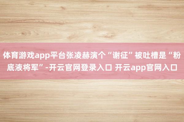体育游戏app平台张凌赫演个“谢征”被吐槽是“粉底液将军”-开云官网登录入口 开云app官网入口