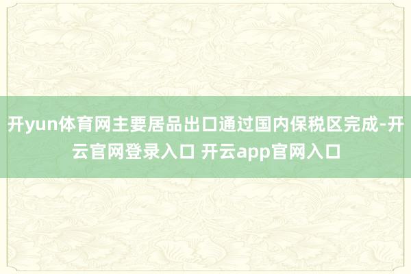 开yun体育网主要居品出口通过国内保税区完成-开云官网登录入口 开云app官网入口