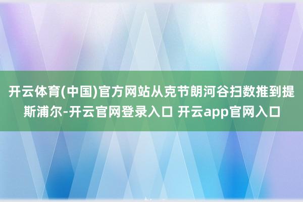 开云体育(中国)官方网站从克节朗河谷扫数推到提斯浦尔-开云官网登录入口 开云app官网入口