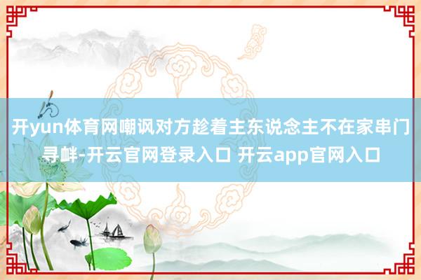 开yun体育网嘲讽对方趁着主东说念主不在家串门寻衅-开云官网登录入口 开云app官网入口