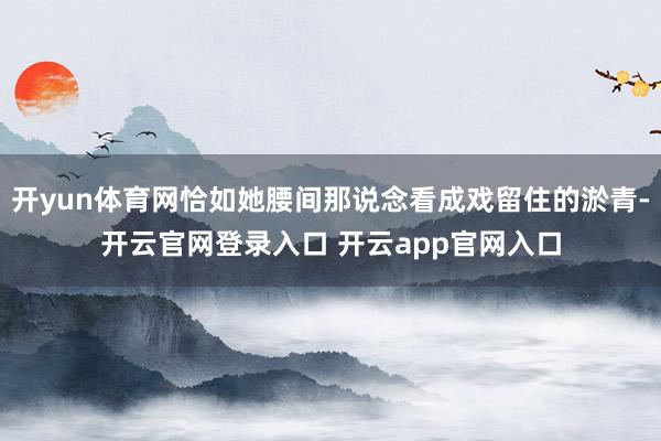开yun体育网恰如她腰间那说念看成戏留住的淤青-开云官网登录入口 开云app官网入口