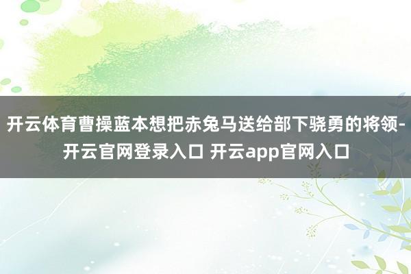 开云体育曹操蓝本想把赤兔马送给部下骁勇的将领-开云官网登录入口 开云app官网入口